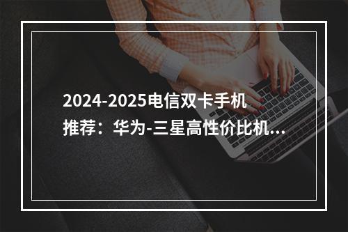 2024-2025电信双卡手机推荐：华为-三星高性价比机型盘点