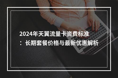 2024年天翼流量卡资费标准：长期套餐价格与最新优惠解析