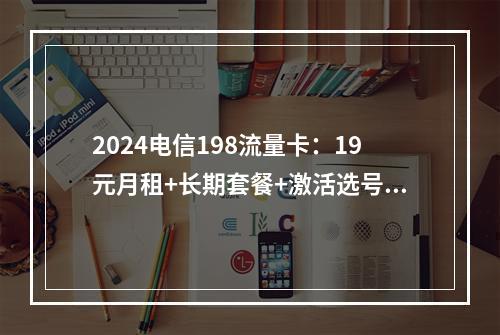 2024电信198流量卡：19元月租+长期套餐+激活选号指南