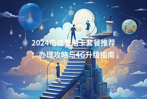 2024电信专用卡套餐推荐：办理攻略与4G升级指南