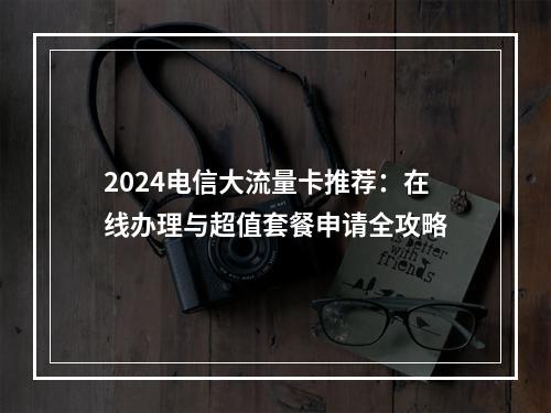 2024电信大流量卡推荐：在线办理与超值套餐申请全攻略