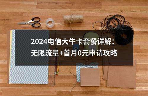 2024电信大牛卡套餐详解：无限流量+首月0元申请攻略