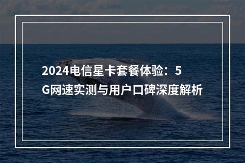 2024电信星卡套餐体验：5G网速实测与用户口碑深度解析