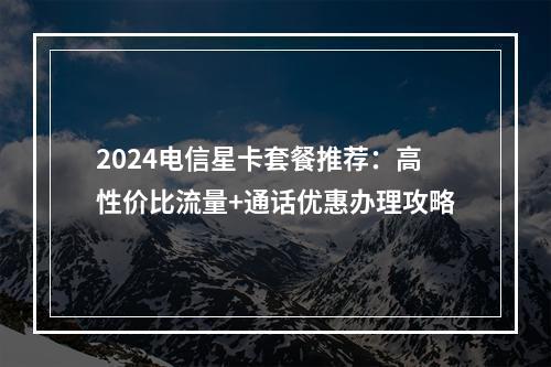 2024电信星卡套餐推荐：高性价比流量+通话优惠办理攻略