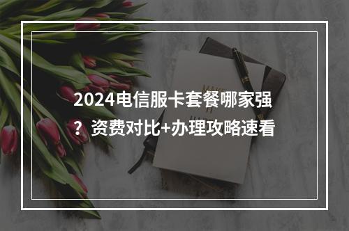 2024电信服卡套餐哪家强？资费对比+办理攻略速看