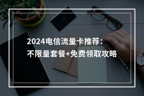 2024电信流量卡推荐：不限量套餐+免费领取攻略