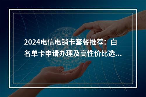 2024电信电销卡套餐推荐：白名单卡申请办理及高性价比选择