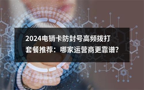 2024电销卡防封号高频拨打套餐推荐：哪家运营商更靠谱？