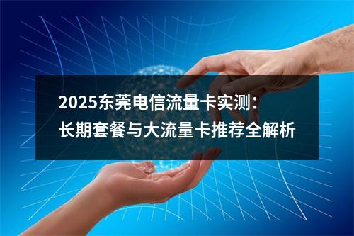 2025东莞电信流量卡实测：长期套餐与大流量卡推荐全解析