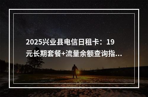 2025兴业县电信日租卡：19元长期套餐+流量余额查询指南