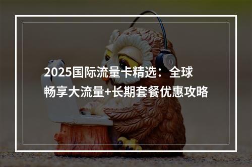 2025国际流量卡精选：全球畅享大流量+长期套餐优惠攻略