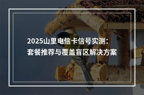 2025山里电信卡信号实测：套餐推荐与覆盖盲区解决方案