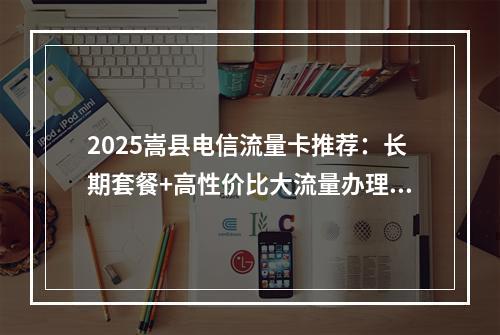2025嵩县电信流量卡推荐：长期套餐+高性价比大流量办理指南