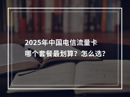 2025年中国电信流量卡哪个套餐最划算？怎么选？