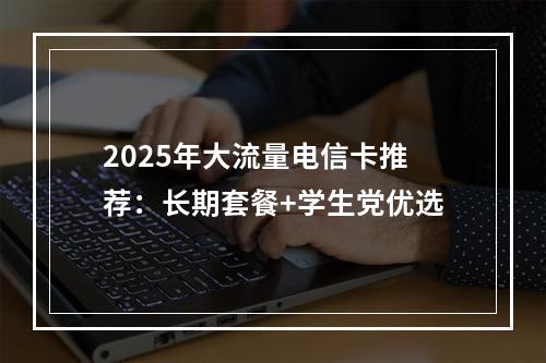 2025年大流量电信卡推荐：长期套餐+学生党优选