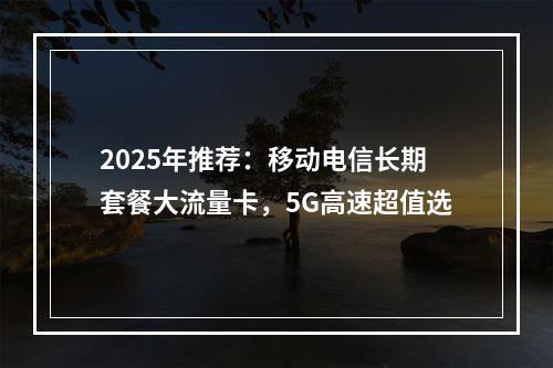 2025年推荐：移动电信长期套餐大流量卡，5G高速超值选