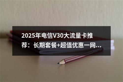 2025年电信V30大流量卡推荐：长期套餐+超值优惠一网打尽