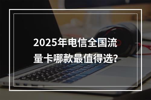 2025年电信全国流量卡哪款最值得选？