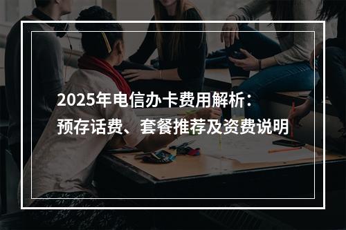 2025年电信办卡费用解析：预存话费、套餐推荐及资费说明