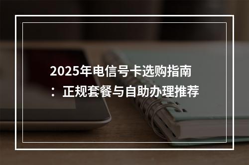 2025年电信号卡选购指南：正规套餐与自助办理推荐