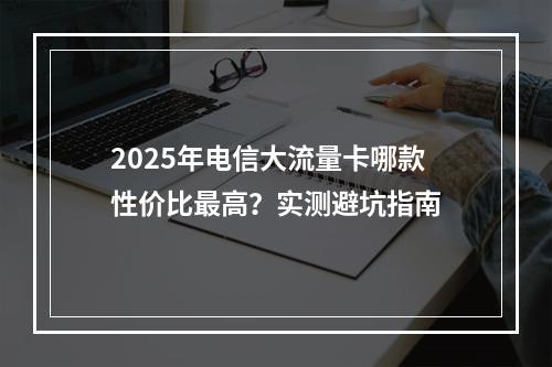 2025年电信大流量卡哪款性价比最高？实测避坑指南