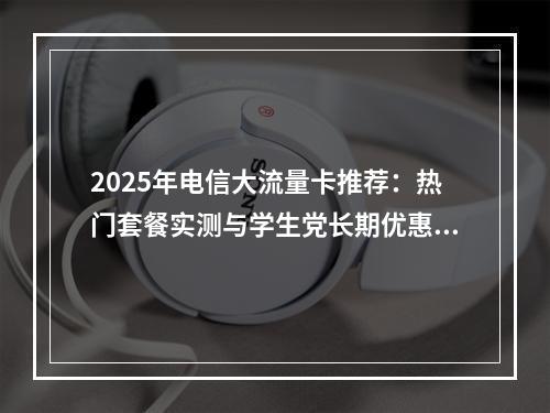 2025年电信大流量卡推荐：热门套餐实测与学生党长期优惠指南