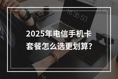 2025年电信手机卡套餐怎么选更划算？