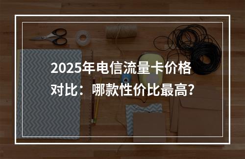 2025年电信流量卡价格对比：哪款性价比最高？