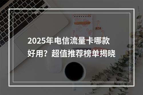 2025年电信流量卡哪款好用？超值推荐榜单揭晓