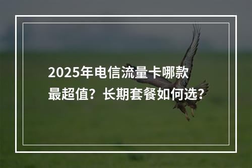 2025年电信流量卡哪款最超值？长期套餐如何选？
