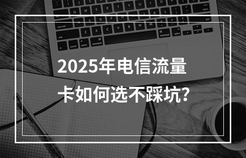 2025年电信流量卡如何选不踩坑？