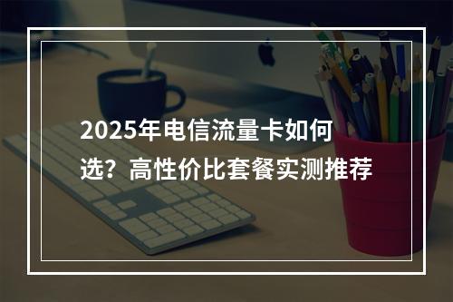 2025年电信流量卡如何选？高性价比套餐实测推荐