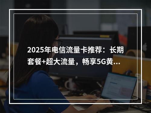 2025年电信流量卡推荐：长期套餐+超大流量，畅享5G黄金速率