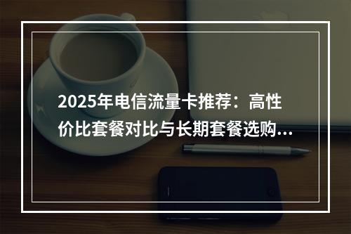 2025年电信流量卡推荐：高性价比套餐对比与长期套餐选购指南