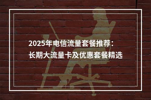 2025年电信流量套餐推荐：长期大流量卡及优惠套餐精选