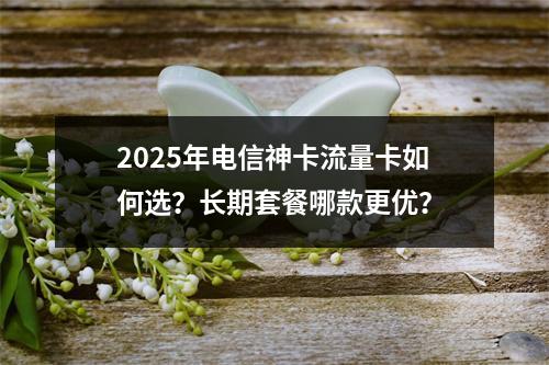 2025年电信神卡流量卡如何选？长期套餐哪款更优？