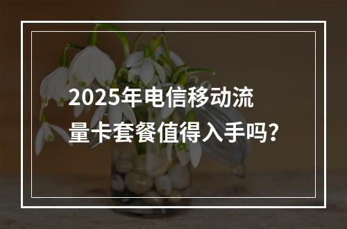 2025年电信移动流量卡套餐值得入手吗？