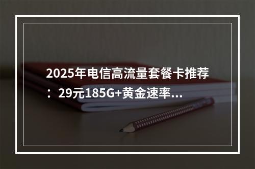 2025年电信高流量套餐卡推荐：29元185G+黄金速率精选