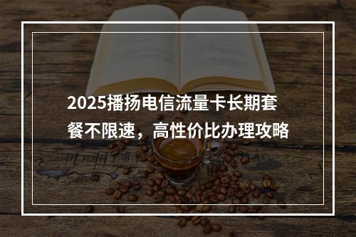 2025播扬电信流量卡长期套餐不限速，高性价比办理攻略