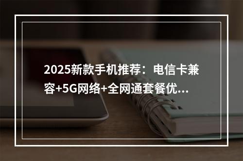 2025新款手机推荐：电信卡兼容+5G网络+全网通套餐优选