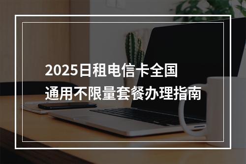 2025日租电信卡全国通用不限量套餐办理指南