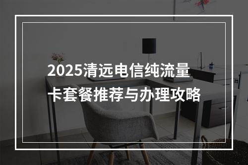 2025清远电信纯流量卡套餐推荐与办理攻略