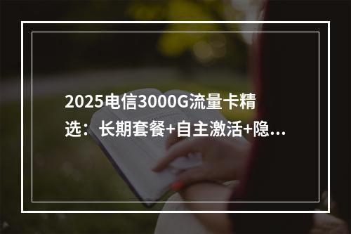 2025电信3000G流量卡精选：长期套餐+自主激活+隐藏优惠
