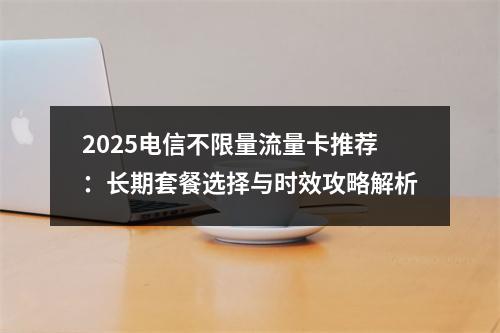 2025电信不限量流量卡推荐：长期套餐选择与时效攻略解析