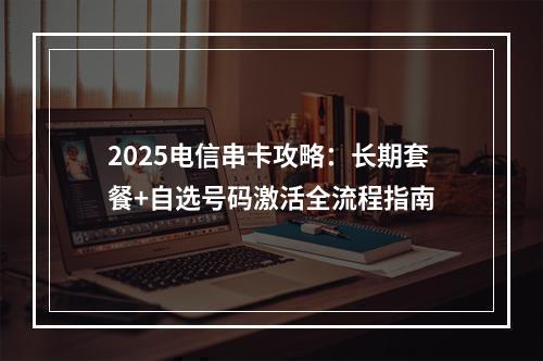 2025电信串卡攻略：长期套餐+自选号码激活全流程指南