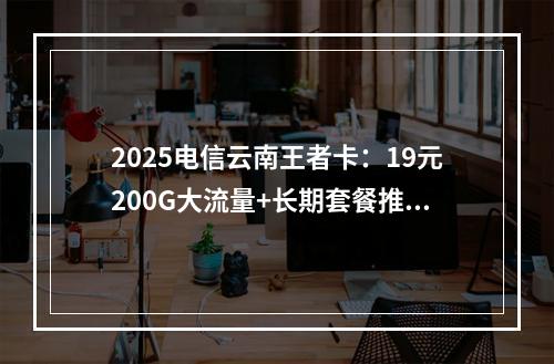 2025电信云南王者卡：19元200G大流量+长期套餐推荐