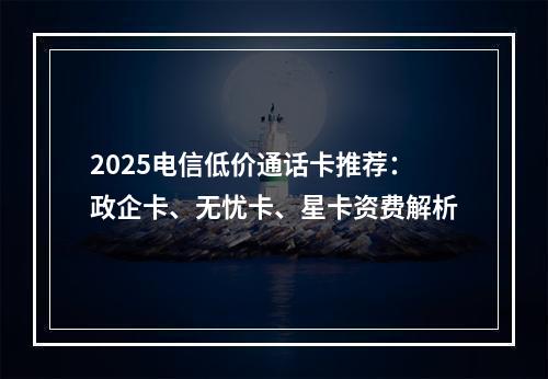 2025电信低价通话卡推荐：政企卡、无忧卡、星卡资费解析