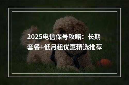 2025电信保号攻略：长期套餐+低月租优惠精选推荐