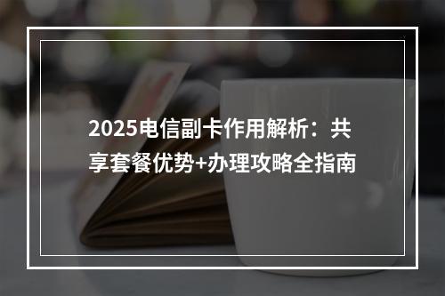 2025电信副卡作用解析：共享套餐优势+办理攻略全指南