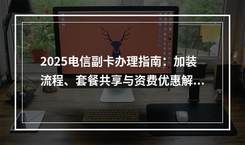 2025电信副卡办理指南：加装流程、套餐共享与资费优惠解析